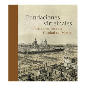 FUNDACIONES VIRREINALES QUE DIERON FORMA A LA CIUDAD DE MEXICO