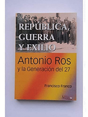 REPUBLICA, GUERRA Y EXILIO. ANTONIO ROS Y LA GENERACION DEL 27